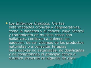 Los Enfermos Crónicos:  Ciertas enfermedades crónicas y degenerativas, como la diabetes y el cáncer, cuyo control y tratamiento en muchos casos son paliativos, conllevan a quienes las padecen, de ser víctimas de los productos naturistas o a consultar terapias heterodoxas no estudiadas, no dosificadas y no comprobado el principio activo o curativo presente en algunos de ellos. 