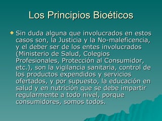 Los Principios Bioéticos Sin duda alguna que involucrados en estos casos son, la Justicia y la No-maleficencia, y el deber ser de los entes involucrados (Ministerio de Salud, Colegios Profesionales, Protección al Consumidor, etc.), son la vigilancia sanitaria, control de los productos expendidos y servicios ofertados, y por supuesto, la educación en salud y en nutrición que se debe impartir regularmente a todo nivel, porque consumidores, somos todos. 