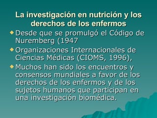 La investigación en nutrición y los derechos de los enfermos Desde que se promulgó el Código de Nuremberg (1947 Organizaciones Internacionales de Ciencias Médicas (CIOMS, 1996),  Muchos han sido los encuentros y consensos mundiales a favor de los derechos de los enfermos y de los sujetos humanos que participan en una investigación biomédica. 