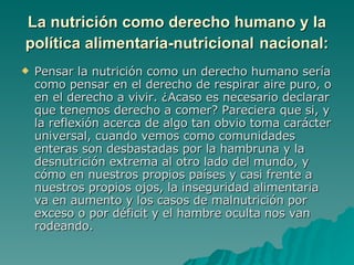 La nutrición como derecho humano y la política alimentaria-nutricional   nacional: Pensar la nutrición como un derecho humano sería como pensar en el derecho de respirar aire puro, o en el derecho a vivir. ¿Acaso es necesario declarar que tenemos derecho a comer? Pareciera que si, y la reflexión acerca de algo tan obvio toma carácter universal, cuando vemos como comunidades enteras son desbastadas por la hambruna y la desnutrición extrema al otro lado del mundo, y cómo en nuestros propios países y casi frente a nuestros propios ojos, la inseguridad alimentaria va en aumento y los casos de malnutrición por exceso o por déficit y el hambre oculta nos van rodeando. 