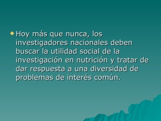 Hoy más que nunca, los investigadores nacionales deben buscar la utilidad social de la investigación en nutrición y tratar de dar respuesta a una diversidad de problemas de interés común.  