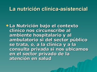 La nutrición clínica-asistencial La Nutrición bajo el contexto clínico nos circunscribe al ambiente hospitalario y al ambulatorio si del sector público se trata, o, a la clínica y a la consulta privada si nos ubicamos en el sector privado de la atención en salud   