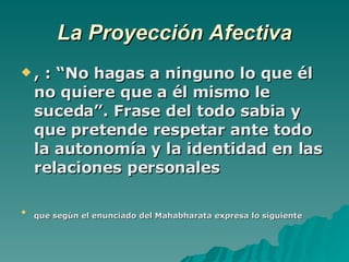 La Proyección Afectiva , : “No hagas a ninguno lo que él no quiere que a él mismo le suceda”. Frase del todo sabia y que pretende respetar ante todo la autonomía y la identidad en las relaciones personales que según el enunciado del Mahabharata expresa lo siguiente   
