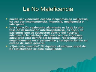 La  No Maleficencia puede ser vulnerada cuando incurrimos en malpraxis, ya sea por incompetencia, impericia, negligencia o iatrogenia.  Una situación realmente alarmante es la de la alta tasa de desnutrición intrahospitalaria, es decir, de pacientes que se desnutren dentro del hospital, además de la patología de base con que ingresan, adquieren otra dentro del hospital, repercutiendo negativamente en el pronóstico y recuperación de su estado de salud general. ¿Qué está pasando? Ni siquiera el mínimo moral de No Maleficencia se está cumpliendo   