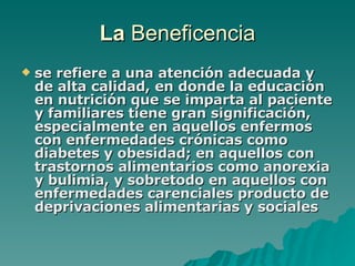 La  Beneficencia se refiere a una atención adecuada y de alta calidad, en donde la educación en nutrición que se imparta al paciente y familiares tiene gran significación, especialmente en aquellos enfermos con enfermedades crónicas como diabetes y obesidad; en aquellos con trastornos alimentarios como anorexia y bulimia, y sobretodo en aquellos con enfermedades carenciales producto de deprivaciones alimentarias y sociales   