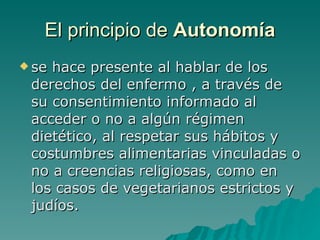 El principio de  Autonomía se hace presente al hablar de los derechos del enfermo , a través de su consentimiento informado al acceder o no a algún régimen dietético, al respetar sus hábitos y costumbres alimentarias vinculadas o no a creencias religiosas, como en los casos de vegetarianos estrictos y judíos. 