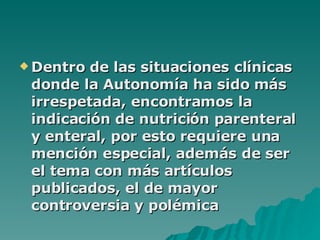 Dentro de las situaciones clínicas donde la Autonomía ha sido más irrespetada, encontramos la indicación de nutrición parenteral y enteral, por esto requiere una mención especial, además de ser el tema con más artículos publicados, el de mayor controversia y polémica   