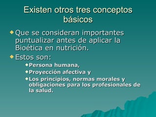 Existen otros tres conceptos básicos Que se consideran importantes puntualizar antes de aplicar la Bioética en nutrición.  Estos son:  Persona humana, Proyección afectiva y Los principios, normas morales y obligaciones para los profesionales de la salud. 