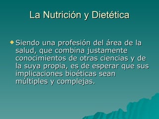 La Nutrición y Dietética Siendo una profesión del área de la salud, que combina justamente conocimientos de otras ciencias y de la suya propia, es de esperar que sus implicaciones bioéticas sean múltiples y complejas. 