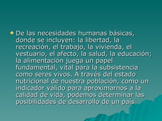 De las necesidades humanas básicas, donde se incluyen: la libertad, la recreación, el trabajo, la vivienda, el vestuario, el afecto, la salud, la educación; la alimentación juega un papel fundamental, vital para la subsistencia como seres vivos. A través del estado nutricional de nuestra población, como un indicador válido para aproximarnos a la calidad de vida, podemos determinar las posibilidades de desarrollo de un país   