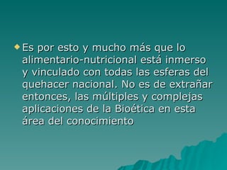 Es por esto y mucho más que lo alimentario-nutricional está inmerso y vinculado con todas las esferas del quehacer nacional. No es de extrañar entonces, las múltiples y complejas aplicaciones de la Bioética en esta área del conocimiento   