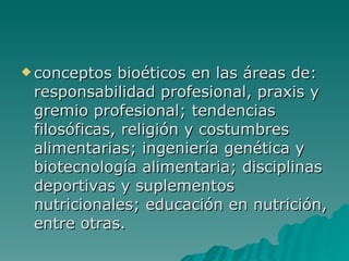 conceptos bioéticos en las áreas de: responsabilidad profesional, praxis y gremio profesional; tendencias filosóficas, religión y costumbres alimentarias; ingeniería genética y biotecnología alimentaria; disciplinas deportivas y suplementos nutricionales; educación en nutrición, entre otras.   