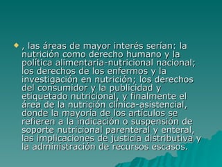 , las áreas de mayor interés serían: la nutrición como derecho humano y la política alimentaria-nutricional nacional; los derechos de los enfermos y la investigación en nutrición; los derechos del consumidor y la publicidad y etiquetado nutricional, y finalmente el área de la nutrición clínica-asistencial, donde la mayoría de los artículos se refieren a la indicación o suspensión de soporte nutricional parenteral y enteral, las implicaciones de justicia distributiva y la administración de recursos escasos. 