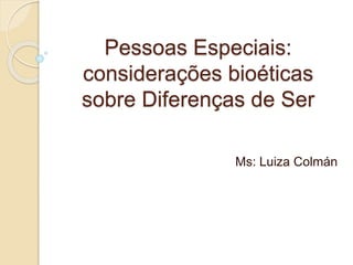 Pessoas Especiais:
considerações bioéticas
sobre Diferenças de Ser
Ms: Luiza Colmán
 