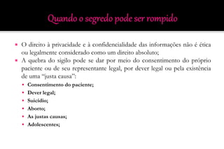  O direito à privacidade e à confidencialidade das informações não é ética
ou legalmente considerado como um direito absoluto;
 A quebra do sigilo pode se dar por meio do consentimento do próprio
paciente ou de seu representante legal, por dever legal ou pela existência
de uma “justa causa”:
 Consentimento do paciente;
 Dever legal;
 Suicídio;
 Aborto;
 As justas causas;
 Adolescentes;
 