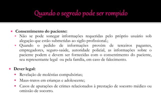  Consentimento do paciente:
 Não se pode sonegar informações requeridas pelo próprio usuário sob
alegação que estão submetidas ao sigilo profissional.;
 Quando o pedido de informações provém de terceiros pagantes,
empregadores, seguro-saúde, autoridade policial, as informações sobre o
paciente podem e devem ser fornecidas com o consentimento do paciente,
seu representante legal ou pela família, em caso de falecimento.
 Dever legal:
 Revelação de moléstias compulsórias;
 Maus-tratos em crianças e adolescente;
 Casos de apurações de crimes relacionados à prestação de socorro médico ou
omissão de socorro.
 