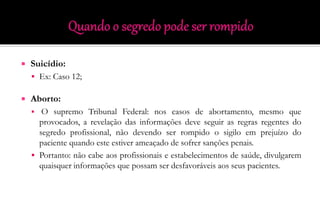  Suicídio:
 Ex: Caso 12;
 Aborto:
 O supremo Tribunal Federal: nos casos de abortamento, mesmo que
provocados, a revelação das informações deve seguir as regras regentes do
segredo profissional, não devendo ser rompido o sigilo em prejuízo do
paciente quando este estiver ameaçado de sofrer sanções penais.
 Portanto: não cabe aos profissionais e estabelecimentos de saúde, divulgarem
quaisquer informações que possam ser desfavoráveis aos seus pacientes.
 
