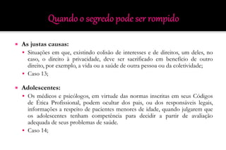  As justas causas:
 Situações em que, existindo colisão de interesses e de direitos, um deles, no
caso, o direito à privacidade, deve ser sacrificado em benefício de outro
direito, por exemplo, a vida ou a saúde de outra pessoa ou da coletividade;
 Caso 13;
 Adolescentes:
 Os médicos e psicólogos, em virtude das normas inscritas em seus Códigos
de Ética Profissional, podem ocultar dos pais, ou dos responsáveis legais,
informações a respeito de pacientes menores de idade, quando julgarem que
os adolescentes tenham competência para decidir a partir de avaliação
adequada de seus problemas de saúde.
 Caso 14;
 
