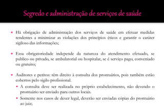  Há obrigação de administração dos serviços de saúde em efetuar medidas
tendentes a minimizar as violações dos princípios éticos e garantir o caráter
sigiloso das informações;
 Essa obrigatoriedade independe da natureza do atendimento efetuado, se
publico ou privado, se ambulatorial ou hospitalar, se é serviço pago, conveniado
ou gratuito;
 Auditores e peritos: têm direito à consulta dos prontuários, pois também estão
cobertos pelo sigilo profissional.
 A consulta deve ser realizada no próprio estabelecimento, não devendo o
prontuário ser enviado para outros locais.
 Somente nos casos de dever legal, deverão ser enviadas cópias do prontuário
ao juiz;
 