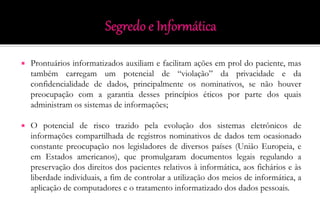  Prontuários informatizados auxiliam e facilitam ações em prol do paciente, mas
também carregam um potencial de “violação” da privacidade e da
confidencialidade de dados, principalmente os nominativos, se não houver
preocupação com a garantia desses princípios éticos por parte dos quais
administram os sistemas de informações;
 O potencial de risco trazido pela evolução dos sistemas eletrônicos de
informações compartilhada de registros nominativos de dados tem ocasionado
constante preocupação nos legisladores de diversos países (União Europeia, e
em Estados americanos), que promulgaram documentos legais regulando a
preservação dos direitos dos pacientes relativos à informática, aos fichários e às
liberdade individuais, a fim de controlar a utilização dos meios de informática, a
aplicação de computadores e o tratamento informatizado dos dados pessoais.
 