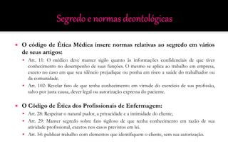  O código de Ética Médica insere normas relativas ao segredo em vários
de seus artigos:
 Art. 11: O médico deve manter sigilo quanto às informações confidenciais de que tiver
conhecimento no desempenho de suas funções. O mesmo se aplica ao trabalho em empresa,
exceto no caso em que seu silêncio prejudique ou ponha em risco a saúde do trabalhador ou
da comunidade.
 Art. 102: Revelar fato de que tenha conhecimento em virtude do exercício de sua profissão,
salvo por justa causa, dever legal ou autorização expressa do paciente.
 O Código de Ética dos Profissionais de Enfermagem:
 Art. 28: Respeitar o natural pudor, a privacidade e a intimidade do cliente;
 Art. 29: Manter segredo sobre fato sigiloso de que tenha conhecimento em razão de sua
atividade profissional, excetos nos casos previstos em lei.
 Art. 54: publicar trabalho com elementos que identifiquem o cliente, sem sua autorização.
 
