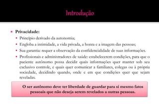  Privacidade:
 Princípio derivado da autonomia;
 Engloba a intimidade, a vida privada, a honra e a imagem das pessoas;
 Sua garantia: requer a observação da confidencialidade de suas informações.
 Profissionais e administradores de saúde: estabelecerem condições, para que o
paciente autônomo possa decidir quais informações quer manter sob seu
exclusivo controle, e quais quer comunicar a familiares, colegas ou à própria
sociedade, decidindo quando, onde e em que condições quer que sejam
reveladas.
O ser autônomo deve ter liberdade de guardar para si mesmo fatos
pessoais que não deseja serem revelados a outras pessoas.
 