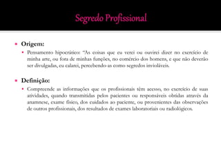  Origem:
 Pensamento hipocrático: “As coisas que eu verei ou ouvirei dizer no exercício de
minha arte, ou fora de minhas funções, no comércio dos homens, e que não deverão
ser divulgadas, eu calarei, percebendo-as como segredos invioláveis.
 Definição:
 Compreende as informações que os profissionais têm acesso, no exercício de suas
atividades, quando transmitidas pelos pacientes ou responsáveis obtidas através da
anamnese, exame físico, dos cuidados ao paciente, ou provenientes das observações
de outros profissionais, dos resultados de exames laboratoriais ou radiológicos.
 