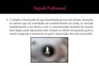  A simples comunicação de que determinada pessoa está doente, internada,
ou mesmo que foi consultada em estabelecimento de saúde, se revelada
contrariamente a seu desejo, e não se caracterizando situações de exceção
ético-legais, pode representar uma violação ao direito do paciente, pois se
estaria rompendo o anonimato ao qual o interessado não teria consentido.
 