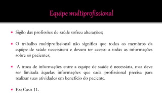  Sigilo das profissões de saúde sofreu alterações;
 O trabalho multiprofissional não significa que todos os membros da
equipe de saúde necessitem e devam ter acesso a todas as informações
sobre os pacientes;
 A troca de informações entre a equipe de saúde é necessária, mas deve
ser limitada àquelas informações que cada profissional precisa para
realizar suas atividades em benefício do paciente.
 Ex: Caso 11.
 