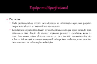  Portanto:
 Cada profissional ou técnico deve delimitar as informações que, sem prejuízo
do paciente devem ser comunicada aos demais;
 Estudantes: os pacientes devem ter conhecimentos de que estão tratando com
estudantes, têm direito de manter segredos perante o estudante, caso os
concebam como potencialmente danosos, e, devem emitir seu consentimento
sobre as informações a serem compartilhadas pelos estudantes, estes também
devem manter as informações sob sigilo.
 
