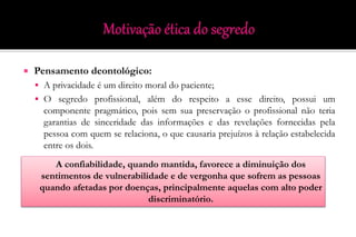  Pensamento deontológico:
 A privacidade é um direito moral do paciente;
 O segredo profissional, além do respeito a esse direito, possui um
componente pragmático, pois sem sua preservação o profissional não teria
garantias de sinceridade das informações e das revelações fornecidas pela
pessoa com quem se relaciona, o que causaria prejuízos à relação estabelecida
entre os dois.
A confiabilidade, quando mantida, favorece a diminuição dos
sentimentos de vulnerabilidade e de vergonha que sofrem as pessoas
quando afetadas por doenças, principalmente aquelas com alto poder
discriminatório.
 