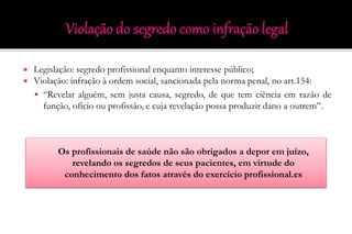  Legislação: segredo profissional enquanto interesse público;
 Violação: infração à ordem social, sancionada pela norma penal, no art.154:
 “Revelar alguém, sem justa causa, segredo, de que tem ciência em razão de
função, ofício ou profissão, e cuja revelação possa produzir dano a outrem”.
Os profissionais de saúde não são obrigados a depor em juízo,
revelando os segredos de seus pacientes, em virtude do
conhecimento dos fatos através do exercício profissional.es
 