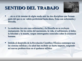 SENTIDO DEL TRABAJO Éste es el de intentar de algún modo unir las dos disciplinas que forman parte del que es mi ámbito profesional hasta ahora, éstas son enfermería y filosofía. La medicina (en este caso enfermería) y la filosofía no se excluyen mutuamente. De los ciclos del nacimiento, la vida, el sufrimiento, el dolor, la felicidad y la muerte, surgen interrogantes esenciales sobre la existencia humana.  Debido al desarrollo de la Revolución Científico-Técnica contemporánea las ciencias médicas y la salud han recibido un fuerte impacto, surgiendo así nuevas problemáticas en el quehacer médico  