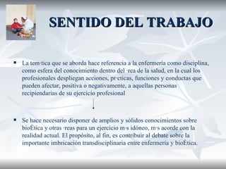 SENTIDO DEL TRABAJO La temática que se aborda hace referencia a la enfermería como disciplina, como esfera del conocimiento dentro del área de la salud, en la cual los profesionales despliegan acciones, prácticas, funciones y conductas que pueden afectar, positiva o negativamente, a aquellas personas recipiendarias de su ejercicio profesional S e hace necesario disponer de amplios y sólidos conocimientos sobre bioética y otras áreas para un ejercicio más idóneo, más acorde con la realidad actual.   El propósito, al fin, es contribuir al debate sobre la importante imbricación transdisciplinaria entre enfermería y bioética.   