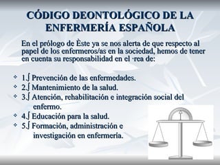 CÓDIGO DEONTOLÓGICO DE LA ENFERMERÍA ESPAÑOLA En el prólogo de éste ya se nos alerta de que respecto al papel de los enfermeros/as en la sociedad, hemos de tener en cuenta su responsabilidad en el área de: 1.º Prevención de las enfermedades. 2.º Mantenimiento de la salud. 3.º Atención, rehabilitación e integración social del  enfermo.  4.º Educación para la salud. 5.º Formación, administración e  investigación en enfermería. 