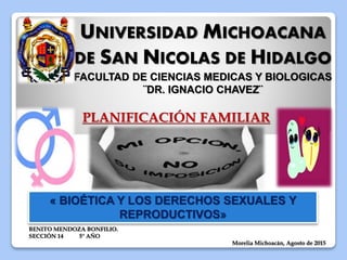 UNIVERSIDAD MICHOACANA
DE SAN NICOLAS DE HIDALGO
FACULTAD DE CIENCIAS MEDICAS Y BIOLOGICAS
¨DR. IGNACIO CHAVEZ¨
BENITO MENDOZA BONFILIO.
SECCIÓN 14 5° AÑO
Morelia Michoacán, Agosto de 2015
PLANIFICACIÓN FAMILIAR
« BIOÉTICA Y LOS DERECHOS SEXUALES Y
REPRODUCTIVOS»
 