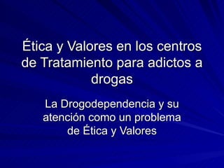 Ética y Valores en los centros de Tratamiento para adictos a drogas La Drogodependencia y su atención como un problema de Ética y Valores 
