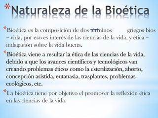 *
*Bioética es la composición de dos términos griegos bios
= vida, por eso es interés de las ciencias de la vida, y ética =
indagación sobre la vida buena.
*Bioética viene a resultar la ética de las ciencias de la vida,
debido a que los avances científicos y tecnológicos van
creando problemas éticos como la esterilización, aborto,
concepción asistida, eutanasia, trasplantes, problemas
ecológicos, etc.
*La bioética tiene por objetivo el promover la reflexión ética
en las ciencias de la vida.
 