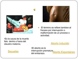     El término se refiere tambien al
                                      fracaso por interrupción o
                                      malformación de un proceso o
                                      actividad.
•Es la causa de la muerte
feto dentro o fuera del
claustro materno.                                Aborto Inducido
                            •El aborto es la
   Secuelas                 interrupción prematura
                            del embarazo.
                                                  Aborto Espontáneo
 