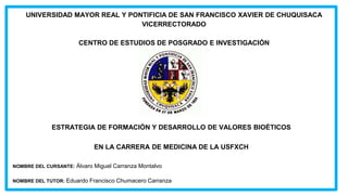 UNIVERSIDAD MAYOR REAL Y PONTIFICIA DE SAN FRANCISCO XAVIER DE CHUQUISACA
VICERRECTORADO
CENTRO DE ESTUDIOS DE POSGRADO E INVESTIGACIÓN
ESTRATEGIA DE FORMACIÓN Y DESARROLLO DE VALORES BIOÉTICOS
EN LA CARRERA DE MEDICINA DE LA USFXCH
NOMBRE DEL CURSANTE: Álvaro Miguel Carranza Montalvo
NOMBRE DEL TUTOR: Eduardo Francisco Chumacero Carranza
 