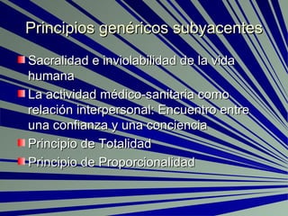 Principios genéricos subyacentes Sacralidad e inviolabilidad de la vida humana La actividad médico-sanitaria como relación interpersonal: Encuentro entre una confianza y una conciencia Principio de Totalidad Principio de Proporcionalidad 