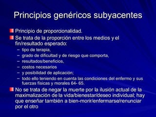 Principios genéricos subyacentes Principio de proporcionalidad.  Se trata de la proporción entre los medios y el fin/resultado esperado:  tipo de terapia,  grado de dificultad y de riesgo que comporta,  resultados/beneficios,  costos necesarios  y posibilidad de aplicación;  todo ello teniendo en cuenta las condiciones del enfermo y sus fuerzas físicas y morales 64- 65.  No se trata de negar la muerte por la ilusión actual de la maximalización de la vida/bienestar/deseo individual; hay que enseñar también a bien-morir/enfermarse/renunciar por el otro 