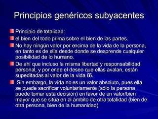 Principios genéricos subyacentes Principio de totalidad:  el bien del todo prima sobre el bien de las partes.  No hay ningún valor por encima de la vida de la persona, en tanto es de ella desde donde se desprende cualquier posibilidad de lo humano.  De ahí que incluso la misma libertad y responsabilidad personal, y por ende el deseo que ellas avalan, están supeditadas al valor de la vida 66. Sin embargo, la vida no es un valor absoluto, pues ella se puede sacrificar voluntariamente (sólo la persona puede tomar esta decisión) en favor de un valor/bien mayor que se sitúa en al ámbito de otra totalidad (bien de otra persona, bien de la humanidad) 