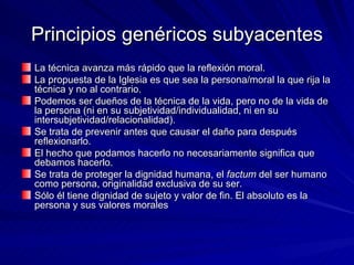 Principios genéricos subyacentes La técnica avanza más rápido que la reflexión moral.  La propuesta de la Iglesia es que sea la persona/moral la que rija la técnica y no al contrario.  Podemos ser dueños de la técnica de la vida, pero no de la vida de la persona (ni en su subjetividad/individualidad, ni en su intersubjetividad/relacionalidad).  Se trata de prevenir antes que causar el daño para después reflexionarlo.  El hecho que podamos hacerlo no necesariamente significa que debamos hacerlo.  Se trata de proteger la dignidad humana, el  factum  del ser humano como persona, originalidad exclusiva de su ser.  Sólo él tiene dignidad de sujeto y valor de fin. El absoluto es la persona y sus valores morales 