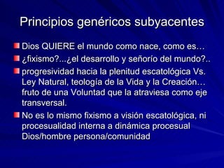 Principios genéricos subyacentes Dios QUIERE el mundo como nace, como es…  ¿fixismo?...¿el desarrollo y señorío del mundo?..  progresividad hacia la plenitud escatológica Vs. Ley Natural, teología de la Vida y la Creación… fruto de una Voluntad que la atraviesa como eje transversal.  No es lo mismo fixismo a visión escatológica, ni procesualidad interna a dinámica procesual Dios/hombre persona/comunidad 