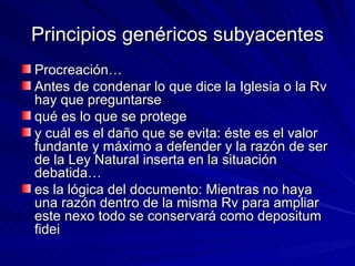 Principios genéricos subyacentes Procreación… Antes de condenar lo que dice la Iglesia o la Rv hay que preguntarse  qué es lo que se protege  y cuál es el daño que se evita: éste es el valor fundante y máximo a defender y la razón de ser de la Ley Natural inserta en la situación debatida…  es la lógica del documento: Mientras no haya una razón dentro de la misma Rv para ampliar este nexo todo se conservará como depositum fidei 