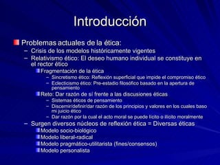 Introducción Problemas actuales de la ética:  Crisis de los modelos históricamente vigentes Relativismo ético: El deseo humano individual se constituye en el rector ético Fragmentación de la ética Sincretismo ético: Reflexión superficial que impide el compromiso ético Eclecticismo ético: Pre-estadio filosófico basado en la apertura de pensamiento Reto: Dar razón de sí frente a las discusiones éticas Sistemas éticos de pensamiento Discernir/definir/dar razón de los principios y valores en los cuales baso mi juicio ético Dar razón por la cual el acto moral se puede lícito o ilícito moralmente Surgen diversos núcleos de reflexión ética = Diversas éticas Modelo socio-biológico Modelo liberal-radical Modelo pragmático-utilitarista (fines/consensos) Modelo personalista 
