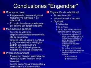 Conclusiones “Engendrar” Conceptos base:  Respeto de la persona (dignidad humana): Yo Individual + Yo relacional El propio derecho no puede estar por encima del derecho del otro Manipulación genética Se trata de valorar la originalidad/identidad/consentimiento de la persona ninguna utilidad social o científica y ninguna motivación ideológica podrán jamás motivar una intervención sobre el genoma humano que no sea terapéutica Procreación artificial Proteger el derecho inalienable de la persona a ser fruto del amor conyugal La vida como “cosa” manipulable y dominable Vs. Vida como don Regulación de la fertilidad Sincera intención Valoración de los motivos Dignidad Del hombre De la mujer De su más íntima relación personal (amor conyugal) Principio de totalidad: El amor conyugal/pareja es el todo y la genitalidad es la parte que se supedita al todo en las otras dimensiones del amor conyugal Lo unitivo: Unión/unidad La fecundidad: La pareja es totalidad abierta que se entrega Yo individual Yo relacional 
