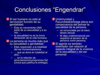 Conclusiones “Engendrar” El ser humano no está al servicio/en función de su genitalidad.  Ésta es meramente UNA  parte de su sexualidad y a su vez … la sexualidad no es la única dimensión de la vida humana.  La persona es mucho más que su sexualidad o genitalidad.  Ellas responden a la totalidad del ser humano/persona… …  que se dona en totalidad al otro… …  en la relación de amor/persona/compromiso fiel (única que justifica la entrega). Unión/unidad y Fecundidad/entrega plena son consecuencia del pensar la sacralidad de la persona,  no renunciable por el mero deseo sexual. Ni algo unidimensional con respecto al devenir de la persona como persona. El agente es también orientador con relación al aspecto integral de la vivencia de la sexualidad y del ser personal. 