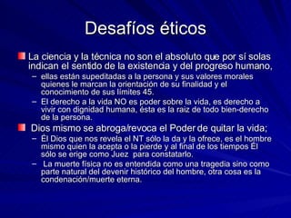 Desafíos éticos La ciencia y la técnica no son el absoluto que por sí solas indican el sentido de la existencia y del progreso humano,  ellas están supeditadas a la persona y sus valores morales quienes le marcan la orientación de su finalidad y el conocimiento de sus límites 45.  El derecho a la vida NO es poder sobre la vida, es derecho a vivir con dignidad humana, ésta es la raiz de todo bien-derecho de la persona. Dios mismo se abroga/revoca el Poder de quitar la vida;  Él Dios que nos revela el NT sólo la da y la ofrece, es el hombre mismo quien la acepta o la pierde y al final de los tiempos Él sólo se erige como Juez  para constatarlo. La muerte física no es entendida como una tragedia sino como parte natural del devenir histórico del hombre, otra cosa es la condenación/muerte eterna. 